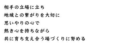 相手の立場に立ち　地域との繋がりを大切に　思いやりの心で　熱き心を持ちながら　共に育ち支え合う場づくりに努める