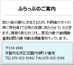 あたり前の暮らしを支えるため、利用者の方々の声に耳を傾けて日常の支援にあたらせていただきます。障害のある方に対し、居宅介護・行動援護・重度訪問介護・移動支援事業を行っています。