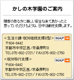 京都市かしの木のご案内 障害者自立支援法、知的障害者福祉法、障害者基本法の理念に基づき、一般雇用が困難な人が利用し、作業・その他必要な生活上の支援を通して、自立と自活への援助を行うことを目的とした施設です。