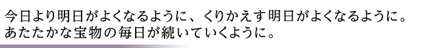 今日より明日がよくなるように、くりかえす明日がよくなるように。あたたかな宝物の毎日が続いていくように。